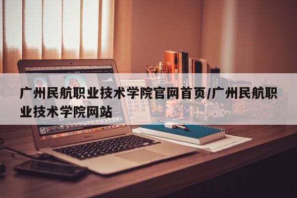 广州民航职业技术学院官网首页/广州民航职业技术学院网站