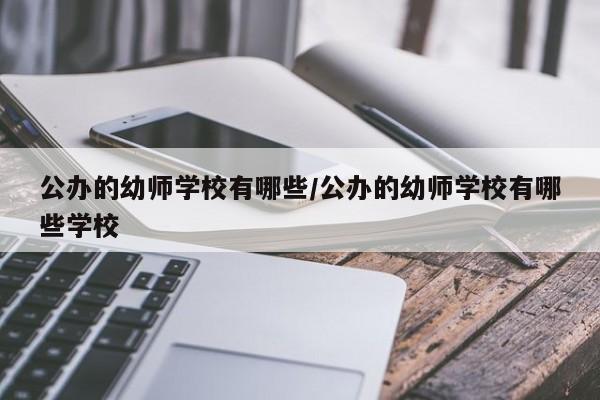 公办的幼师学校有哪些/公办的幼师学校有哪些学校