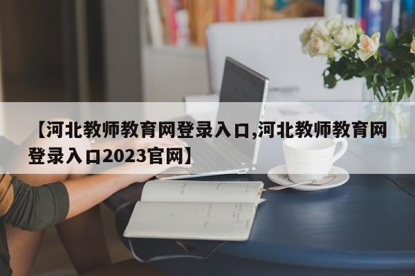 【河北教师教育网登录入口,河北教师教育网登录入口2023官网】