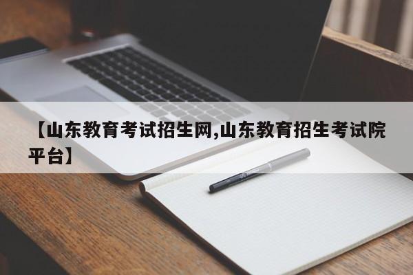 【山东教育考试招生网,山东教育招生考试院平台】