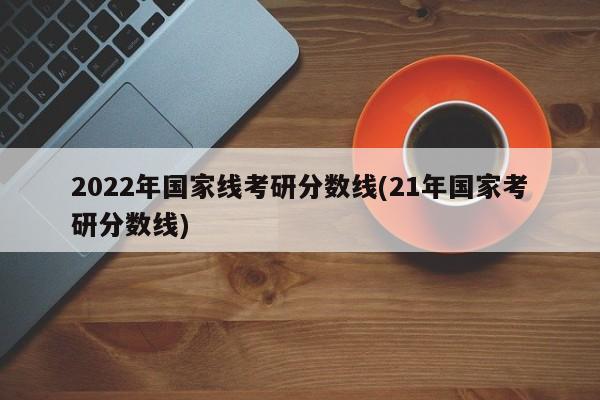 2022年国家线考研分数线(21年国家考研分数线)