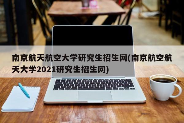 南京航天航空大学研究生招生网(南京航空航天大学2021研究生招生网)