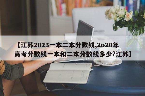 【江苏2023一本二本分数线,2o20年高考分数线一本和二本分数线多少?江苏】
