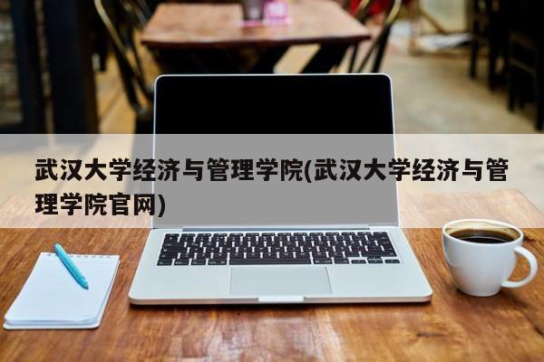武汉大学经济与管理学院(武汉大学经济与管理学院官网)