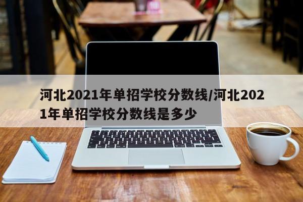 河北2021年单招学校分数线/河北2021年单招学校分数线是多少