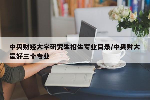 中央财经大学研究生招生专业目录/中央财大最好三个专业