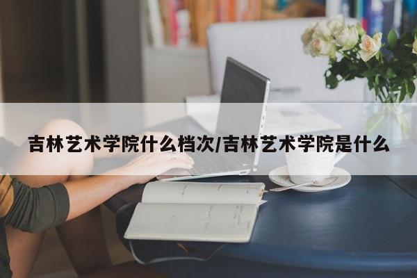 吉林艺术学院什么档次/吉林艺术学院是什么