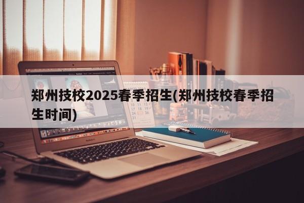 郑州技校2025春季招生(郑州技校春季招生时间)